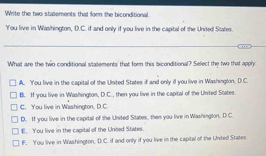 Write the two statements that form the biconditional.
You live in Washington, D.C. if and only if you live in the capital of the United States.
What are the two conditional statements that form this biconditional? Select the two that apply.
A. You live in the capital of the United States if and only if you live in Washington, D.C.
B. If you live in Washington, D.C., then you live in the capital of the United States.
C. You live in Washington, D.C.
D. If you live in the capital of the United States, then you live in Washington, D.C.
E. You live in the capital of the United States.
F. You live in Washington, D.C. if and only if you live in the capital of the United States.