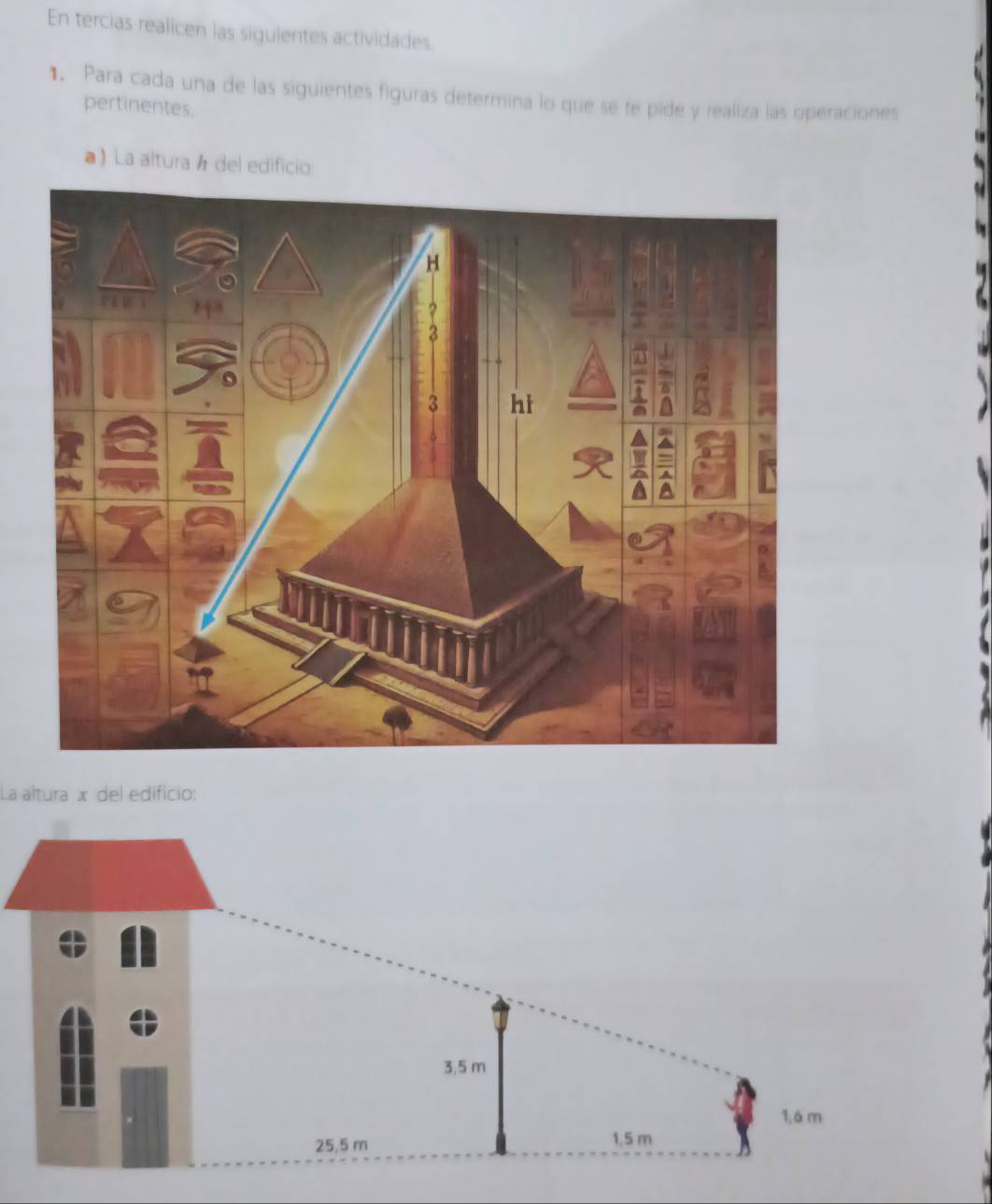 En tercias realicen las siguientes actividades. 
1. Para cada una de las siguientes figuras determina lo que se te pide y realiza las operaciones 
pertinentes. 
a) La altura á del edificio 
La altura x del edificio:
3,5 m
1,6 m
25,5 m
1,5 m