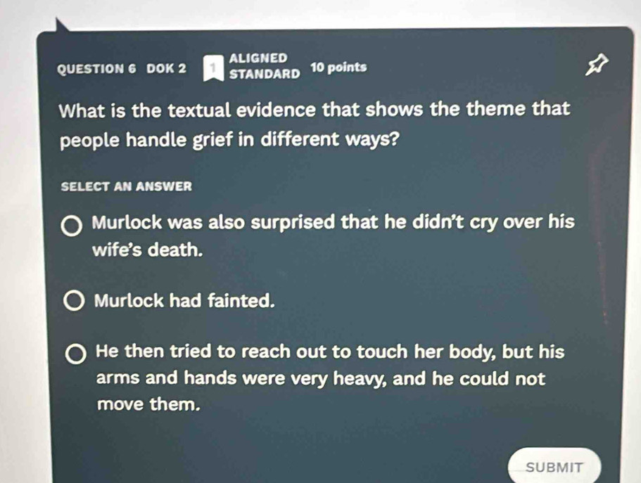 DOK 2 ALIGNED
STANDARD 10 points
What is the textual evidence that shows the theme that
people handle grief in different ways?
SELECT AN ANSWER
Murlock was also surprised that he didn’t cry over his
wife's death.
Murlock had fainted.
He then tried to reach out to touch her body, but his
arms and hands were very heavy, and he could not
move them.
SUBMIT