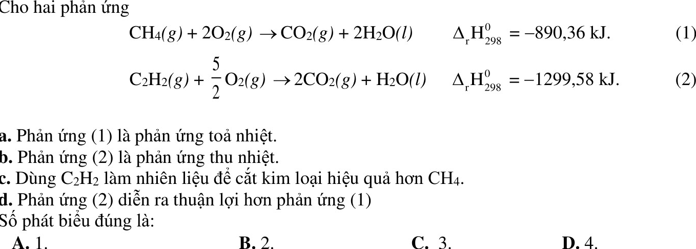 Cho hai phản ứng
CH_4(g)+2O_2(g)to CO_2(g)+2H_2O(l) △ _rH_(298)^0=-890,36kJ. (1)
C_2H_2(g)+ 5/2 O_2(g)to 2CO_2(g)+H_2O(l)△ _rH_(298)^0=-1299,58kJ. (2)
a. Phản ứng (1) là phản ứng toả nhiệt.
b. Phản ứng (2) là phản ứng thu nhiệt.
c. Dùng C_2H_2 làm nhiên liệu để cắt kim loại hiệu quả hơn Ch -|
d. Phản ứng (2) diễn ra thuận lợi hơn phản ứng (1)
Số phát biểu đúng là:
A. 1. B. 2. C. 3. D. 4.