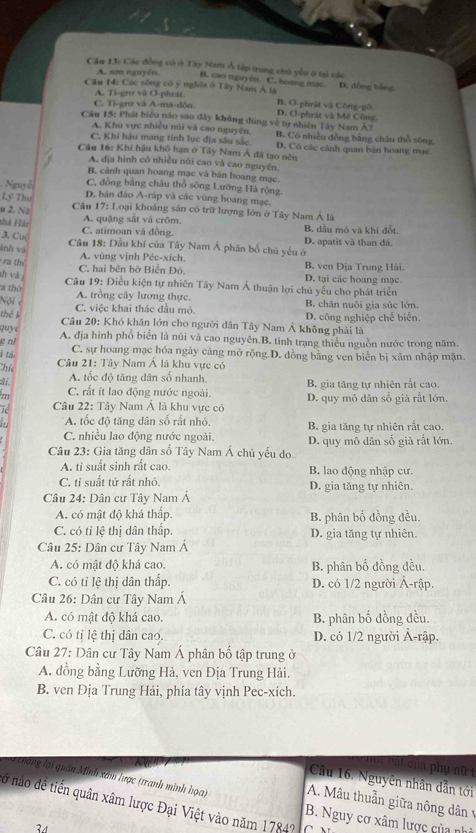 Cầu 13: Các đồng có ở Tây Nam Á tập trung chú yểu ở tại các
A. sơn nguyên. B. cao nguyên. C. hoang mạc D. đồng bảng,
Cău 14: Các sông cô ý nghĩa ở Tây Nam Á là
A. Ti-grợ và Ơ-phrát. B. O-phrát và Công-gô,
C. Ti-grơ và A-ma-dôn. D. O-phrát và Mê Công.
Cầu 15: Phát biểu nắo sau đây không đứng về tự nhiên Tây Nam Á?
A. Khu vực nhiều núi và cao nguyên. B. Có nhiều đồng bằng châu thổ sông,
C. Khi hậu mang tính lục địa sâu sắc. D. Có các cảnh quan bán hoang mạc.
Câu 16: Khi hậu khô hạn ở Tây Nam Á đã tạo nên
A. địa hình có nhiều núi cao và cao nguyên.
B. cảnh quan hoang mạc và bán hoang mạc.
Nguyễ
C. đồng bằng châu thổ sông Lưỡng Hà rộng.
Lỷ Thư
D. bản đảo A-ráp và các vùng hoang mạc.
o 2. Nă  Câu 17: Loại khoáng sản có trữ lượng lớn ở Tây Nam Á là
thà Hát
A. quặng sắt và crôm.
3. Cu(
C. atimoan và đồng.
B. dầu mỏ và khí đốt.
D. apatit và than đá.
Câu 18: Dầu khí của Tây Nam Á phân bố chủ yếu ở
ảnh và
ra thể
A. vùng vịnh Péc-xích.
B. ven Địa Trung Hải.
C. hai bên bờ Biển Đỏ. D. tại các hoang mạc.
h và j
a thờ  Câu 19: Điều kiện tự nhiên Tây Nam Á thuận lợi chủ yểu cho phát triển
A. trồng cây lương thực.
Nội c
B. chăn nuôi gia súc lớn.
C. việc khai thác đầu mỏ.
D. công nghiệp chế biến.
thế k  Câu 20: Khó khăn lớn cho người dân Tây Nam Á không phải là
quyé A. địa hình phổ biến là núi và cao nguyên.B. tình trạng thiếu nguồn nước trong năm.
g n/
à tác
C. sự hoang mạc hóa ngày cảng mở rộng.D. dồng bằng ven biển bị xâm nhập mặn.
Chíc
Câu 21: Tây Nam Á là khu vực có
ãi.
A. tốc độ tăng dân số nhanh.
B. gia tăng tự nhiên rất cao.
m
C. rất ít lao động nước ngoài.
D. quy mô dân số già rất lớn.
Tể  Câu 22: Tây Nam Á là khu vực có
ầu * A. tốc độ tăng dân số rất nhỏ.
B. gia tăng tự nhiên rất cao.
C. nhiều lao động nước ngoài.
D. quy mô dân số già rất lớn.
Câu 23: Gia tăng dân số Tây Nam Á chủ yếu do
A. tỉ suất sinh rất cao. B. lao động nhập cư.
C. tỉ suất tử rất nhỏ.
D. gia tăng tự nhiên.
Câu 24: Dân cư Tây Nam Á
A. có mật độ khá thấp. B. phân bố đồng đều.
C. có tỉ lệ thị dân thấp. D. gia tăng tự nhiên.
Câu 25: Dân cư Tây Nam Á
A. có mật độ khá cao. B. phân bố đồng đều.
C. có tỉ lệ thị dân thấp. D. có 1/2 người Ả-rập.
Câu 26: Dân cư Tây Nam Á
A. có mật độ khá cao. B. phân bố đồng đều.
C. có tị lệ thị dân cao. D. có 1/2 người Ả-rập.
Câu 27: Dân cư Tây Nam Á phân bố tập trung ở
A. đồng bằng Lưỡng Hà, ven Địa Trung Hải.
B. ven Địa Trung Hải, phía tây vịnh Pec-xích.
bi bắt của phụ nữ t
la chong lại quân Minh xâm lược (tranh minh họa)
Câu 16. Nguyên nhân dẫn tới
A. Mâu thuẫn giữa nông dân v
ở nào đề tiến quân xâm lược Đại Việt vào năm 1784?
B. Nguy cơ xâm lược của nhỏ
34