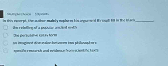 In this excerpt, the author mainly explores his argument through fill in the blank_
the retelling of a popular ancient myth
the persuasive essay form
an imagined discussion between two philosophers
specific research and evidence from scientifc texts