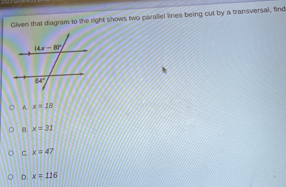 2023 Geomety
Given that diagram to the right shows two parallel lines being cut by a transversal, find
A. x=18
B. x=31
C. x=47
D. x=116