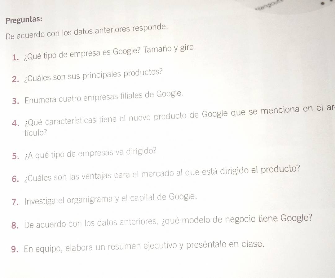 Rangos 
Preguntas: 
De acuerdo con los datos anteriores responde: 
1. ¿Qué tipo de empresa es Google? Tamaño y giro. 
2. ¿Cuáles son sus principales productos? 
3. Enumera cuatro empresas filiales de Google. 
4. ¿Qué características tiene el nuevo producto de Google que se menciona en el an 
tículo? 
5. ¿A qué tipo de empresas va dirigido? 
6. ¿Cuáles son las ventajas para el mercado al que está dirigido el producto? 
7. Investiga el organigrama y el capital de Google. 
8. De acuerdo con los datos anteriores, ¿qué modelo de negocio tiene Google? 
9. En equipo, elabora un resumen ejecutivo y preséntalo en clase.