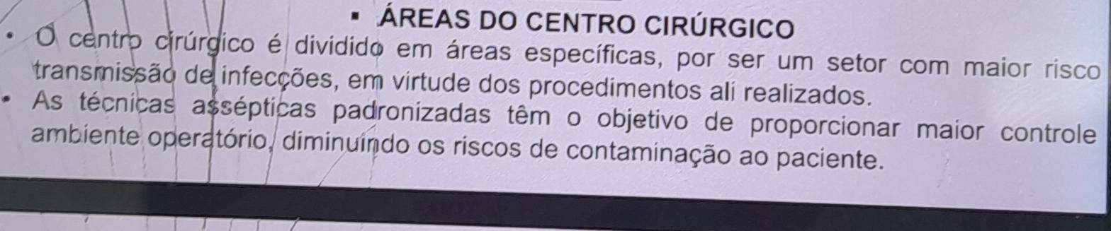 ÁREAS DO CENTRO CIRÚRGICO 
O centro cirúrgico é dividido em áreas específicas, por ser um setor com maior risco 
transmissão de infecções, em virtude dos procedimentos ali realizados. 
As técnicas assépticas padronizadas têm o objetivo de proporcionar maior controle 
ambiente operatório, diminuíndo os riscos de contaminação ao paciente.