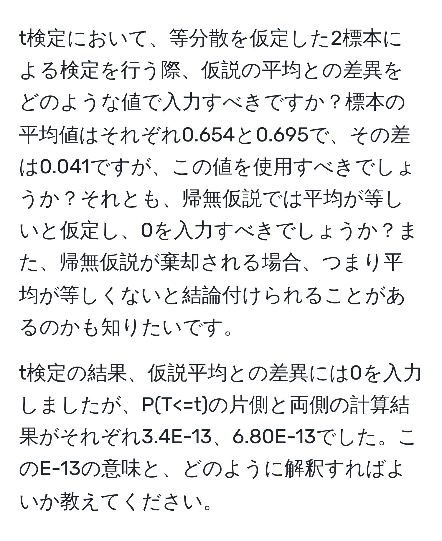 t検定において、等分散を仮定した2標本による検定を行う際、仮説の平均との差異をどのような値で入力すべきですか？標本の平均値はそれぞれ0.654と0.695で、その差は0.041ですが、この値を使用すべきでしょうか？それとも、帰無仮説では平均が等しいと仮定し、0を入力すべきでしょうか？また、帰無仮説が棄却される場合、つまり平均が等しくないと結論付けられることがあるのかも知りたいです。

t検定の結果、仮説平均との差異には0を入力しましたが、P(T