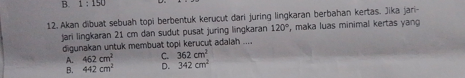 B. 1:150
12. Akan dibuat sebuah topi berbentuk kerucut dari juring lingkaran berbahan kertas. Jika jari-
jari lingkaran 21 cm dan sudut pusat juring lingkaran 120° , maka luas minimal kertas yang
digunakan untuk membuat topi kerucut adalah ....
A. 462cm^2
C. 362cm^2
B. 442cm^2
D. 342cm^2