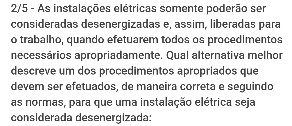 2/5 - As instalações elétricas somente poderão ser 
consideradas desenergizadas e, assim, liberadas para 
o trabalho, quando efetuarem todos os procedimentos 
necessários apropriadamente. Qual alternativa melhor 
descreve um dos procedimentos apropriados que 
devem ser efetuados, de maneira correta e seguindo 
as normas, para que uma instalação elétrica seja 
considerada desenergizada: