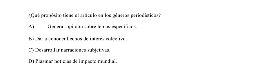 ¿Qué propósito tiene el artículo en los géneros periodísticos?
A) Generar opinión sobre temas específicos.
B) Dar a conocer hechos de interés colectivo.
C) Desarrollar narraciones subjetivas.
D) Plasmar noticias de impacto mundial.