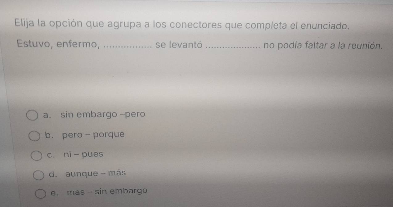 Elija la opción que agrupa a los conectores que completa el enunciado.
Estuvo, enfermo, _se levantó _no podía faltar a la reunión.
a. sin embargo -pero
b. pero - porque
c. ni - pues
d. aunque - más
e. mas - sin embargo