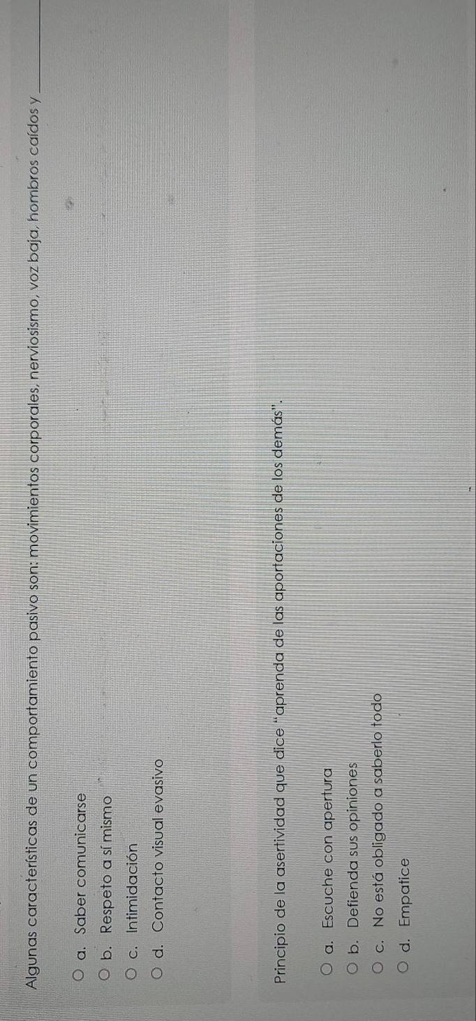 Algunas características de un comportamiento pasivo son: movimientos corporales, nerviosismo, voz baja, hombros caídos y_
a. Saber comunicarse
b. Respeto a sí mismo
c. Intimidación
d. Contacto visual evasivo
Principio de la asertividad que dice “aprenda de las aportaciones de los demás”.
a. Escuche con apertura
b. Defienda sus opiniones
c. No está obligado a saberlo todo
d. Empatice