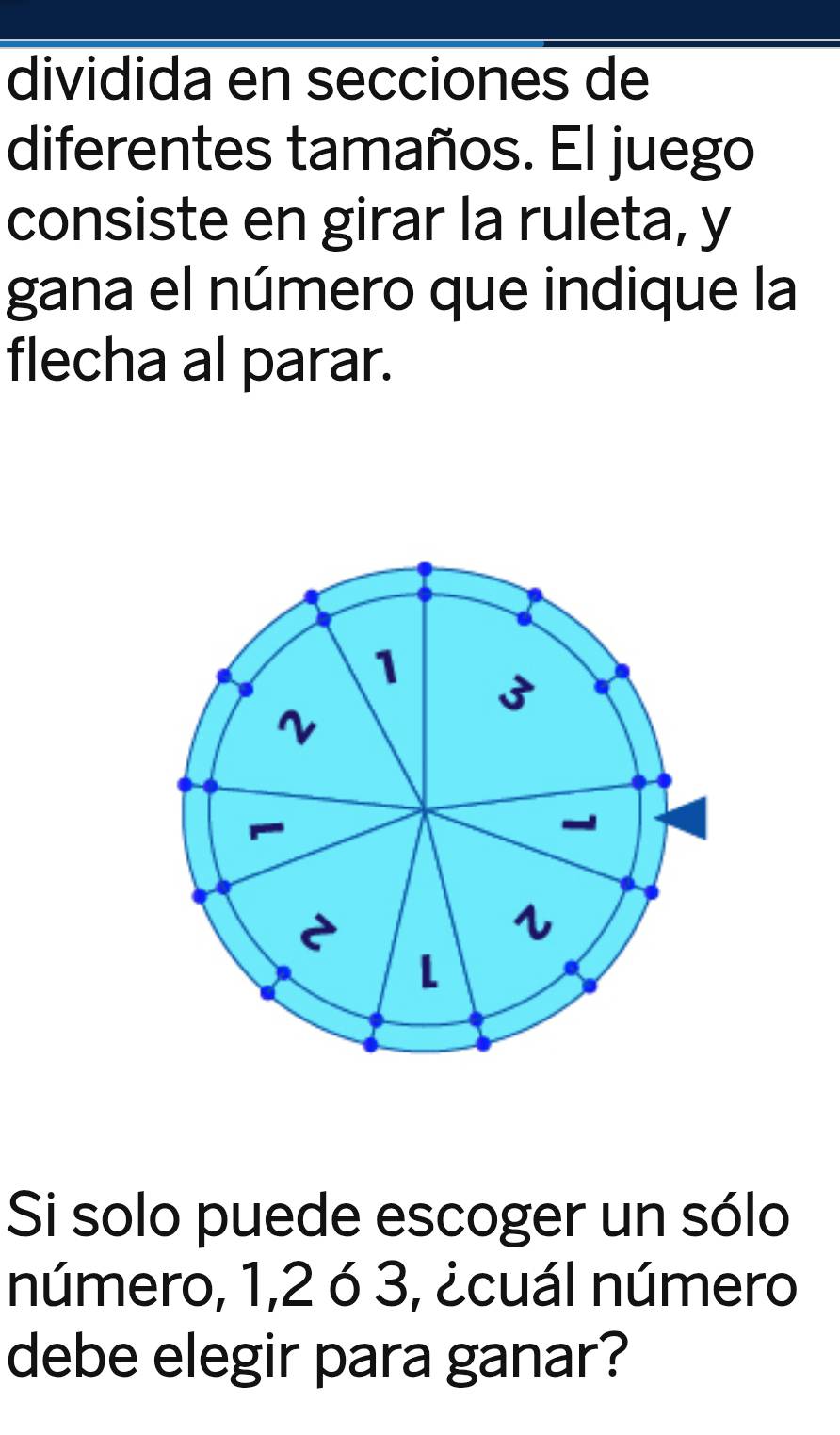 dividida en secciones de 
diferentes tamaños. El juego 
consiste en girar la ruleta, y 
gana el número que indique la 
flecha al parar. 
Si solo puede escoger un sólo 
número, 1, 2 ó 3, ¿cuál número 
debe elegir para ganar?