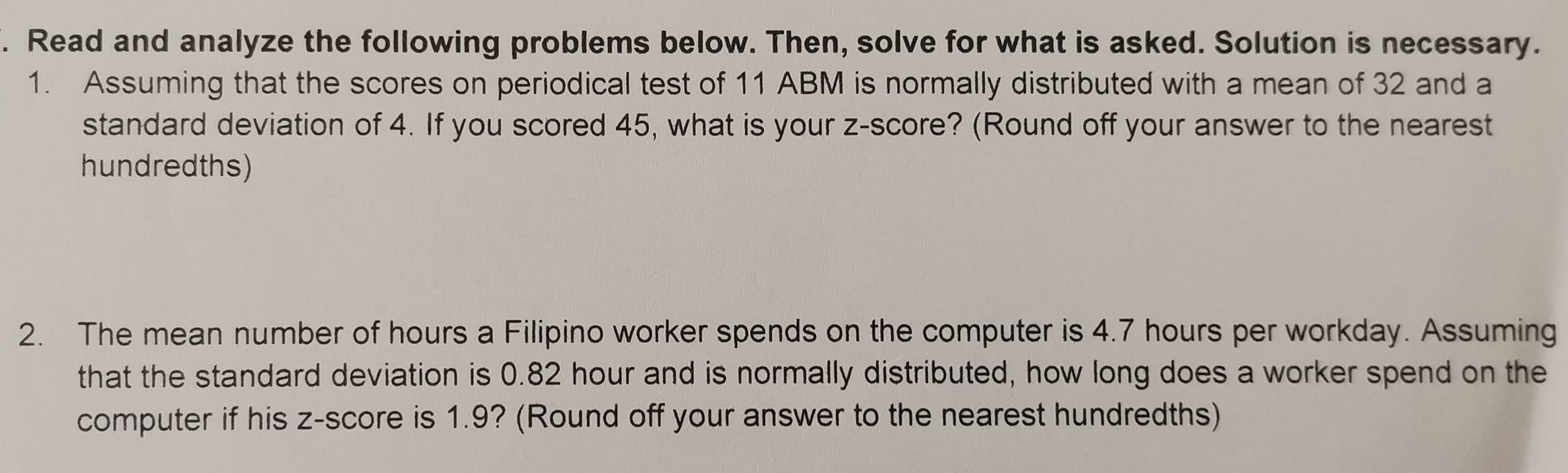 Read and analyze the following problems below. Then, solve for what is asked. Solution is necessary. 
1. Assuming that the scores on periodical test of 11 ABM is normally distributed with a mean of 32 and a 
standard deviation of 4. If you scored 45, what is your z-score? (Round off your answer to the nearest 
hundredths) 
2. The mean number of hours a Filipino worker spends on the computer is 4.7 hours per workday. Assuming 
that the standard deviation is 0.82 hour and is normally distributed, how long does a worker spend on the 
computer if his z-score is 1.9? (Round off your answer to the nearest hundredths)