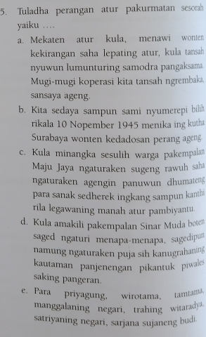 Tuladha perangan atur pakurmatan sesorah
yaiku …
a. Mekaten atur kula, menawi wonten
kekirangan saha lepating atur, kula tansah
nyuwun lumunturing samodra pangaksama.
Mugi-mugi koperasi kita tansah ngrembaka,
sansaya ageng.
b. Kita sedaya sampun sami nyumerepi bilih
rikala 10 Nopember 1945 menika ing kutha
Surabaya wonten kedadosan perang ageng
c. Kula minangka sesulih warga pakempalan
Maju Jaya ngaturaken sugeng rawuh saha
ngaturaken agengin panuwun dhumateng
para sanak sedherek ingkang sampun kanthi
rila legawaning manah atur pambiyantu.
d. Kula amakili pakempalan Sinar Muda boten
saged ngaturi menapa-menapa, sagedipun
namung ngaturaken puja sih kanugrahaning
kautaman panjenengan pikantuk piwales
saking pangeran.
e. Para priyagung, wirotama, tamtama.
manggalaning negari， trahing witaradya.
satriyaning negari, sarjana sujaneng budi