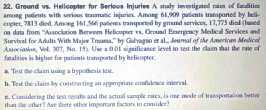 Ground vs. Helicopter for Serious Injuries A study investigated rates of fatalities 
among patients with serious traumatic injuries. Among 61,909 patients transported by heli- 
copter, 7813 died. Among 161,566 patients transported by ground services, 17,775 died (based 
on data from 'Association Between Helicopter vs. Ground Emergency Medical Services and 
Survival for Adults With Major Trauma,' by Galvagno et al., Journal of the American Medical 
Association, Vol. 307, No. 15). Use a 0.01 significance level to test the claim that the rate of 
fatalities is higher for patients transported by helicopter. 
a. Test the claim using a hypothesis test. 
b. Test the claim by constructing an appropriate confidence interval. 
c. Considering the test results and the actual sample rates, is one mode of transportation better 
than the other? Are there other important factors to consider?