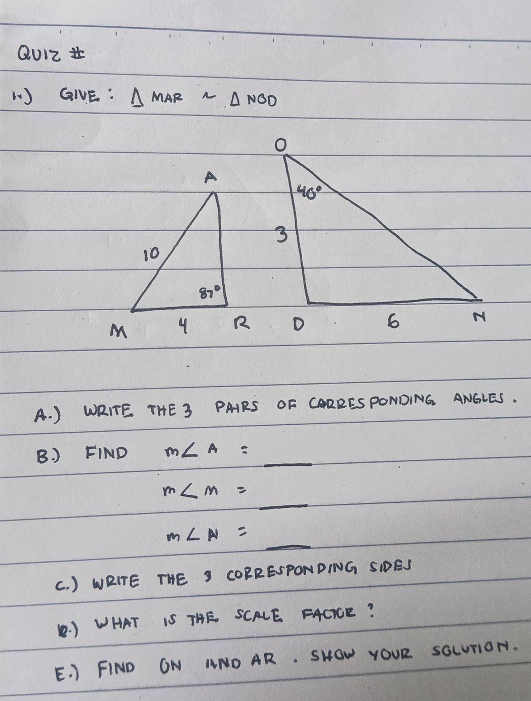 QU12 
1) GIVE : △ MARsim △ NGD
A. ) WRITE THE S PAIRS OF CARRESPONDING ANGLES.
B. ) FIND m∠ A=_ 
m∠ m=_ 
m∠ N=_ 
(. ) WRITE THE S COBRESPONDING SIDES
( ) WHAT IS THE SCALE FACiCE?
E. ) FIND ON ANOAR. SHOW YOUR sGLUTON.