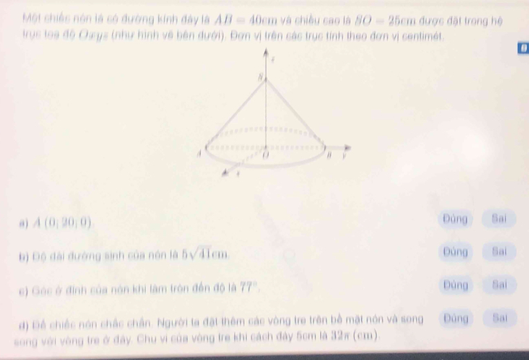 Một chiếs nón là só đường kính đây là AB=40cm và chiều sao là 80-25cm được đặt trong hệ 
trục toa độ Oxys (như hình về bên dưới). Đơn vị trên các trục tính theo đơn vị centimét.
A(0,20,0)
Đảng Sai 
Đúng 
b) Độ đài đường sinh của nón là 5sqrt(41)cm Sai 
c) Góc ở định của nón khi làm tròn đến độ là 77° Dùng Sai 
d) Để chiếc nón chấc chân. Người ta đặt thêm các vòng tre trên bề mặt nón và song Đúng Sai 
song với vòng tre ở đây. Chu vi của vòng tre khi cách đây 5cm là 32π (cm).