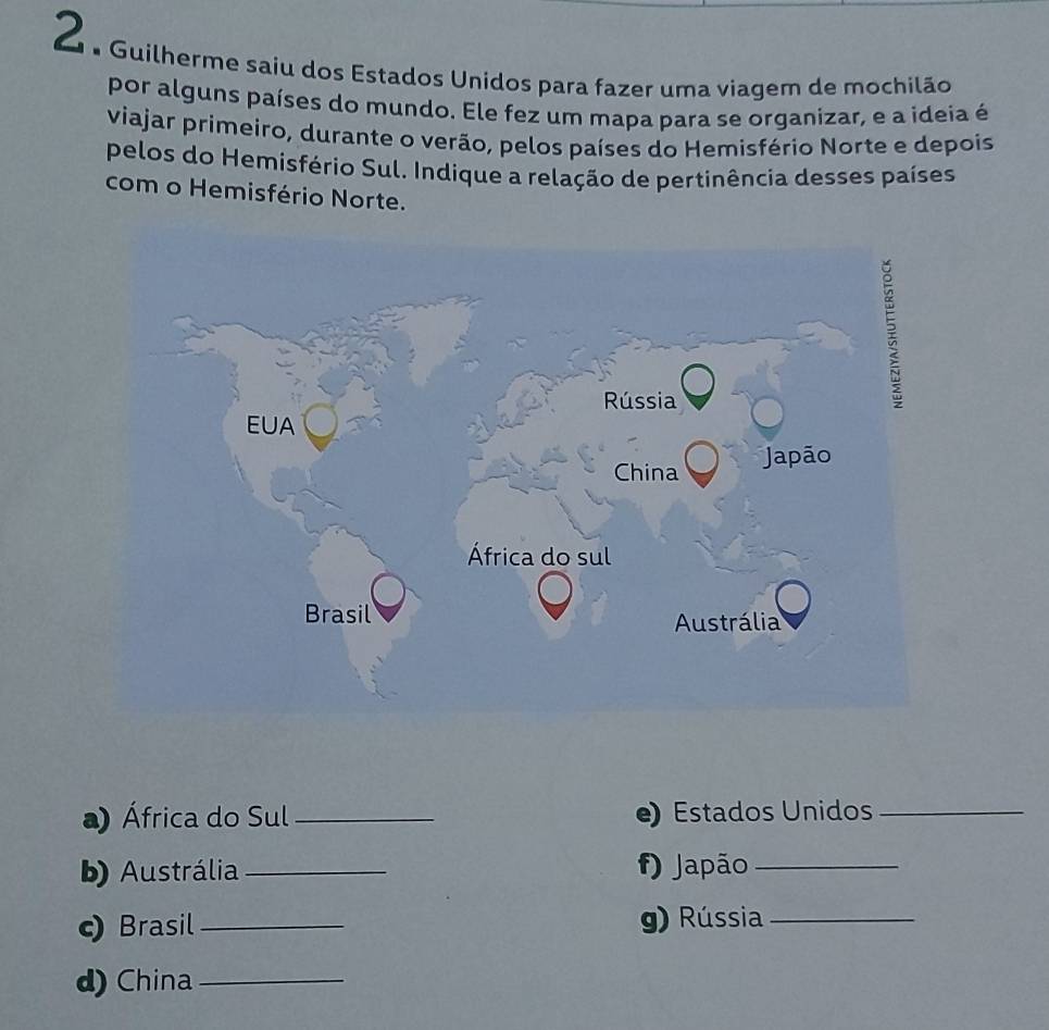 Guilherme saiu dos Estados Unidos para fazer uma viagem de mochilão 
por alguns países do mundo. Ele fez um mapa para se organizar, e a ideia é 
viajar primeiro, durante o verão, pelos países do Hemisfério Norte e depois 
pelos do Hemisfério Sul. Indique a relação de pertinência desses países 
com o Hemisfério Norte. 
a) África do Sul_ e) Estados Unidos_ 
b) Austrália_ f) Japão_ 
c) Brasil_ g) Rússia_ 
d) China_