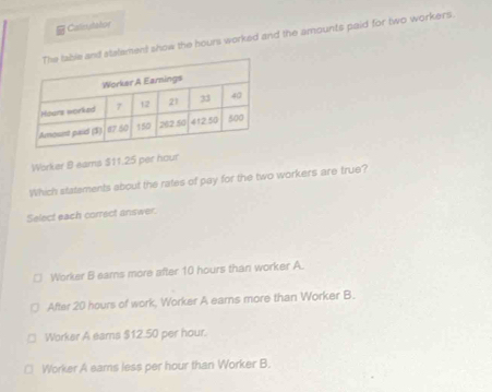 Calcutator
and stalament show the hours worked and the amounts paid for two workers.
Worker 8 eams $11.25 per hour
Which statements about the rates of pay for the two workers are true?
Select each correct answer.
Worker B ears more after 10 hours than worker A.
After 20 hours of work, Worker A earns more than Worker B.
Worker A earns $12.50 per hour.
Worker A eams less per hour than Worker B.