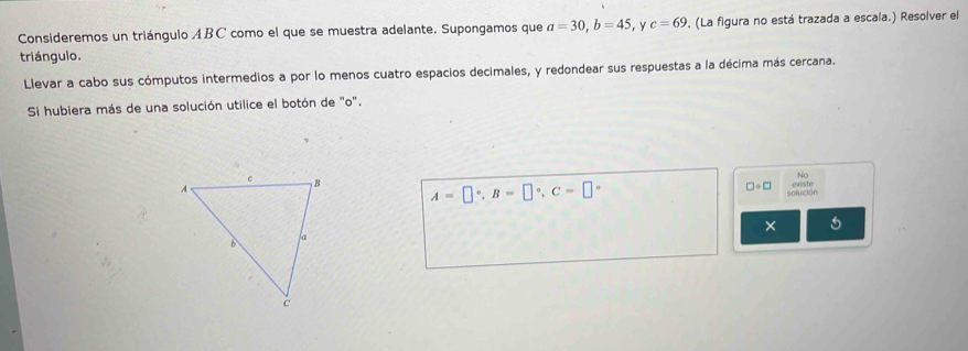 Consideremos un triángulo ABC como el que se muestra adelante. Supongamos que a=30, b=45 , Y c=69. (La figura no está trazada a escala.) Resolver el 
triángulo. 
Llevar a cabo sus cómputos intermedios a por lo menos cuatro espacios decimales, y redondear sus respuestas a la décima más cercana. 
Si hubiera más de una solución utilice el botón de "o". 
No
A=□°, B=□°, C=□°
cste
□ circ □ solución 
×