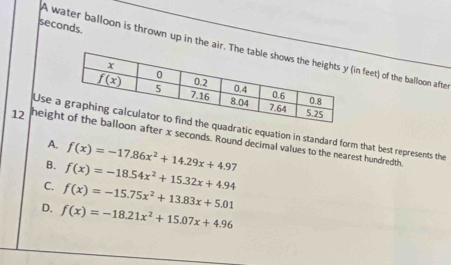 seconds.
A water balloon is thrown up in the air. Thn feet) of the balloon afte
Use dratic equation in standard form that best represents the
12 heighafter x seconds. Round decimal values to the nearest hundredth.
A. f(x)=-17.86x^2+14.29x+4.97
B. f(x)=-18.54x^2+15.32x+4.94
C. f(x)=-15.75x^2+13.83x+5.01
D. f(x)=-18.21x^2+15.07x+4.96