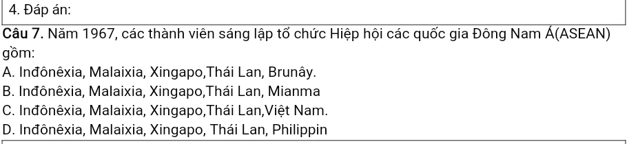 Đáp án:
Câu 7. Năm 1967, các thành viên sáng lập tổ chức Hiệp hội các quốc gia Đông Nam Á(ASEAN)
gồm:
A. Inđônêxia, Malaixia, Xingapo,Thái Lan, Brunây.
B. Inđônêxia, Malaixia, Xingapo,Thái Lan, Mianma
C. Inđônêxia, Malaixia, Xingapo,Thái Lan,Việt Nam.
D. Inđônêxia, Malaixia, Xingapo, Thái Lan, Philippin