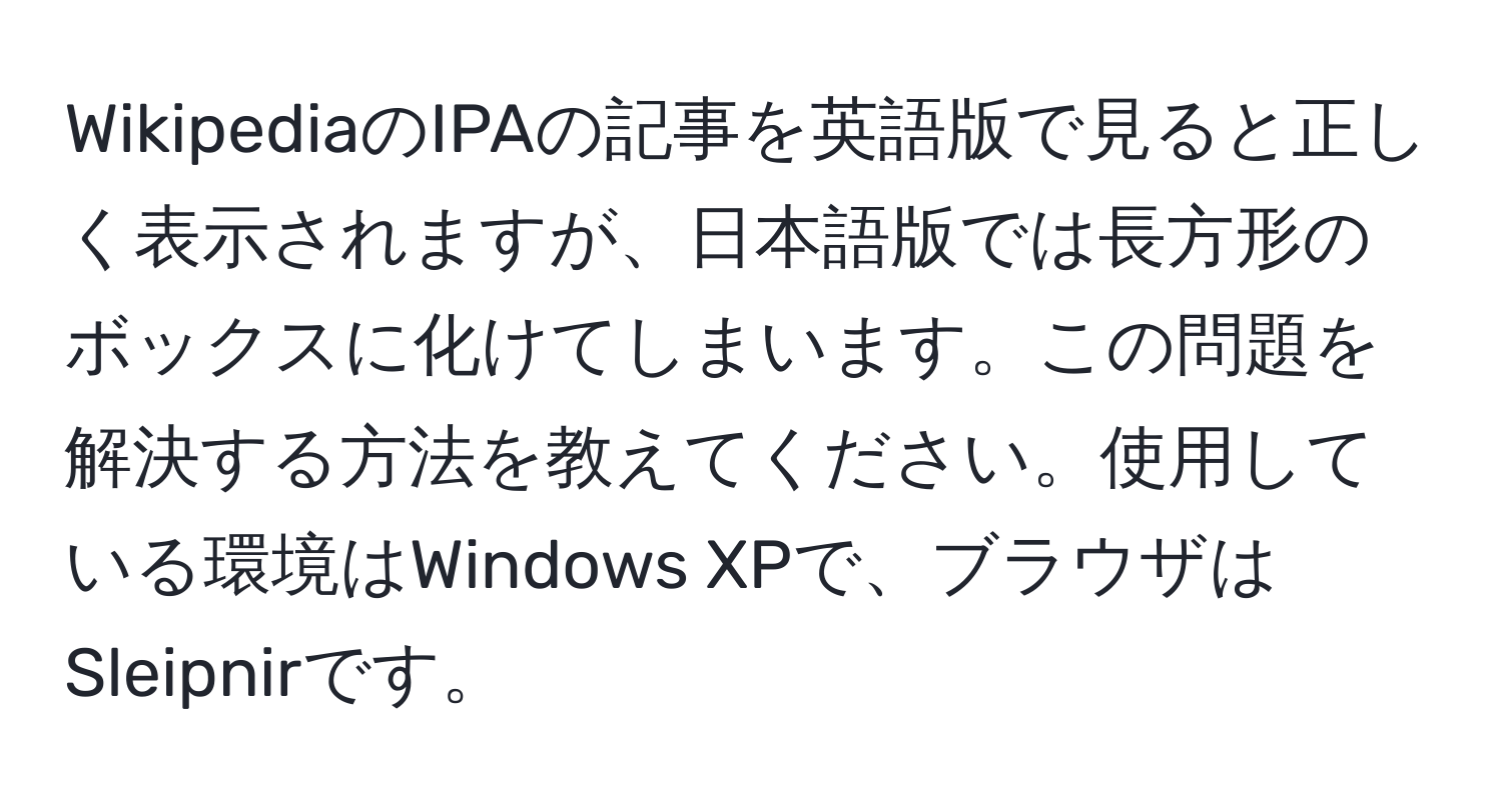 WikipediaのIPAの記事を英語版で見ると正しく表示されますが、日本語版では長方形のボックスに化けてしまいます。この問題を解決する方法を教えてください。使用している環境はWindows XPで、ブラウザはSleipnirです。