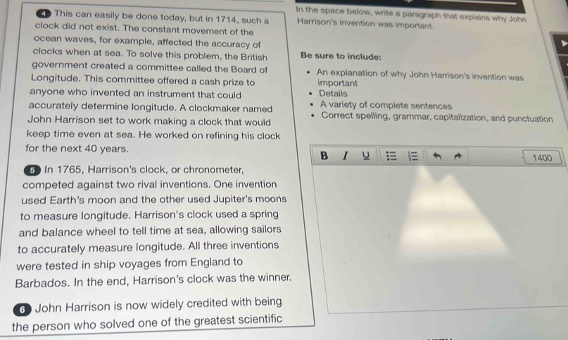 In the space below, write a paragraph that explains why John 
This can easily be done today, but in 1714, such a Harrison's invention was important. 
clock did not exist. The constant movement of the 
ocean waves, for example, affected the accuracy of 
clocks when at sea. To solve this problem, the British Be sure to include: 
government created a committee called the Board of An explanation of why John Harrison's invention was 
Longitude. This committee offered a cash prize to important 
anyone who invented an instrument that could Details 
accurately determine longitude. A clockmaker named A variety of complete sentences 
Correct spelling, grammar, capitalization, and punctuation 
John Harrison set to work making a clock that would 
keep time even at sea. He worked on refining his clock 
for the next 40 years. 
B I u 1400
G In 1765, Harrison's clock, or chronometer, 
competed against two rival inventions. One invention 
used Earth's moon and the other used Jupiter's moons 
to measure longitude. Harrison's clock used a spring 
and balance wheel to tell time at sea, allowing sailors 
to accurately measure longitude. All three inventions 
were tested in ship voyages from England to 
Barbados. In the end, Harrison's clock was the winner. 
6 John Harrison is now widely credited with being 
the person who solved one of the greatest scientific