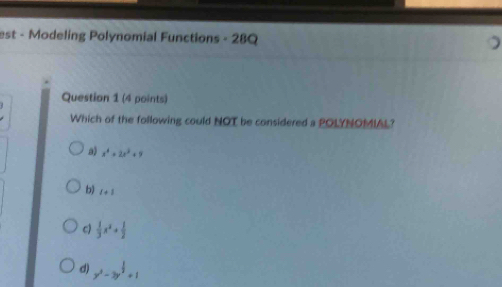 est - Modeling Polynomial Functions - 28Q
Question 1 (4 points)
Which of the following could NOT be considered a POLYNOMIAL?
a) x^4+2x^2+9
b) l+1
c)  1/3 x^2+ 1/2 
d) y^2-3y^(frac 1)2+1