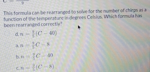 C=frac 9
This formula can be rearranged to solve for the number of chirps as a
function of the temperature in degrees Celsius. Which formula has
been rearranged correctly?
d. n= 9/5 (C-40)
a. n= 9/5 C-8
b. n= 9/5 C-40
C. n= 9/5 (C-8)