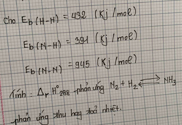 cho E_b(H-H)=432 (Kj/mol)
E_b(N-H)=391 (kj/mol)
E_b(N-N)=945 (Kj /mol)
hinh: △ _rH° 28-phan wng N_2+H_2 leftharpoons NH_3
phan ung thy hay xod mhet.