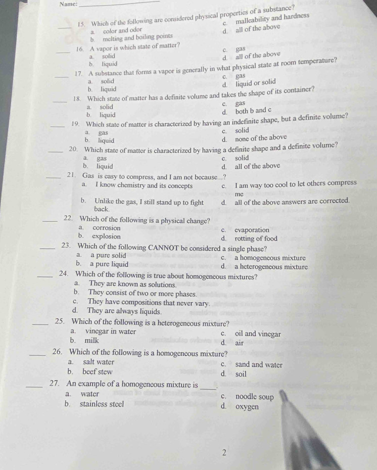 Name:
_
_
15. Which of the following are considered physical properties of a substance?
a. color and odor c. malleability and hardness
b. melting and boiling points d. all of the above
_
16. A vapor is which state of matter?
c. gas
a. solid
d. all of the above
b. liquid
_
17. A substance that forms a vapor is generally in what physical state at room temperature?
a. solid c. gas
d. liquid or solid
b. liquid
_
18. Which state of matter has a definite volume and takes the shape of its container?
a. solid c. gas
d. both b and c
b. liquid
_19. Which state of matter is characterized by having an indefinite shape, but a definite volume?
a. gas
c. solid
b. liquid
d. none of the above
_20. Which state of matter is characterized by having a definite shape and a definite volume?
a. gas c. solid
b. liquid d. all of the above
_21. Gas is easy to compress, and I am not because...?
a. I know chemistry and its concepts c. I am way too cool to let others compress
me
b. Unlike the gas, I still stand up to fight d. all of the above answers are corrected.
back.
_22. Which of the following is a physical change?
a. corrosion c. evaporation
b. explosion d. rotting of food
_23. Which of the following CANNOT be considered a single phase?
a. a pure solid c. a homogeneous mixture
b. a pure liquid d. a heterogeneous mixture
_24. Which of the following is true about homogeneous mixtures?
a. They are known as solutions.
b. They consist of two or more phases.
c. They have compositions that never vary.
d. They are always liquids.
_25. Which of the following is a heterogeneous mixture?
a. vinegar in water c. oil and vinegar
b. milk d. air
_26. Which of the following is a homogeneous mixture?
a. salt water c. sand and water
b. beef stew d. soil
_27. An example of a homogeneous mixture is
_
a. water c. noodle soup
b. stainless steel d. oxygen
2