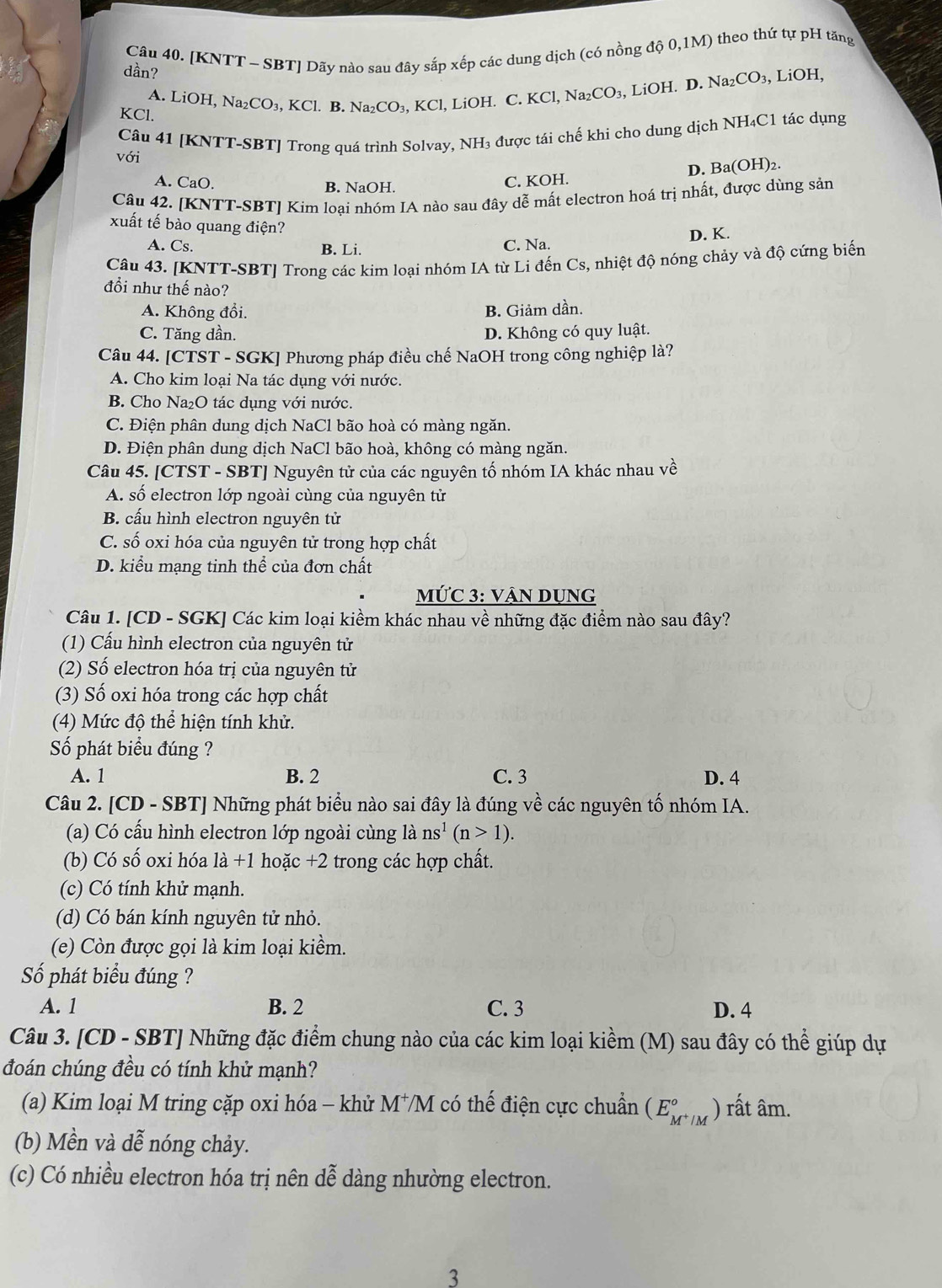 [KNTT - SBT] Dãy nào sau đây sắp xếp các dung dịch (có nồng độ 0,1M) theo thứ tự pH tăng
dần?
A. LiOH.
KCl. Na_2CO_3,KCl. B. Na_2CO_3,KCl, l, LiOH. C. KCl,Na_2CO_3, , LiOH. D. N surd a_2CO_3,
、 LiOH,
với Câu 41 [KNTT-SBT] Trong quá trình Solvay, NH₃ được tái chế khi cho dung dịch NH₄C1 tác dụng
D. Ba(OH) )2.
A. CaO. B. NaOH.
C. KOH.
Câu 42. [KNTT-SBT] Kim loại nhóm IA nào sau đây dễ mất electron hoá trị nhất, được dùng sản
xuất tế bào quang điện?
A. Cs. B. Li. D. K.
C. Na.
Câu 43. [KNTT-SBT] Trong các kim loại nhóm IA từ Li đến Cs, nhiệt độ nóng chảy và độ cứng biến
đổi như thế nào?
A. Không đổi. B. Giảm dần.
C. Tăng dần. D. Không có quy luật.
Câu 44. [CTST - SGK] Phương pháp điều chế NaOH trong công nghiệp là?
A. Cho kim loại Na tác dụng với nước.
B. Cho Na₂O tác dụng với nước.
C. Điện phân dung dịch NaCl bão hoà có màng ngăn.
D. Điện phân dung dịch NaCl bão hoà, không có màng ngăn.
Câu 45. [CTST - SBT] Nguyên tử của các nguyên tố nhóm IA khác nhau về
A. số electron lớp ngoài cùng của nguyên tử
B. cấu hình electron nguyên tử
C. số oxi hóa của nguyên tử trong hợp chất
D. kiểu mạng tinh thể của đơn chất
MỨC 3: VậN DụNG
Câu 1. [CD - SGK] Các kim loại kiềm khác nhau về những đặc điểm nào sau đây?
(1) Cấu hình electron của nguyên tử
(2) Số electron hóa trị của nguyên tử
(3) Số oxi hóa trong các hợp chất
(4) Mức độ thể hiện tính khử.
Số phát biểu đúng ?
A. 1 B. 2 C. 3 D. 4
Câu 2. [CD - SBT] Những phát biểu nào sai đây là đúng về các nguyên tố nhóm IA.
(a) Có cấu hình electron lớp ngoài cùng là ns^1(n>1).
(b) Có số oxi hóa là +1 hoặc +2 trong các hợp chất.
(c) Có tính khử mạnh.
(d) Có bán kính nguyên tử nhỏ.
(e) Còn được gọi là kim loại kiềm.
Số phát biểu đúng ?
A. 1 B. 2 C. 3 D. 4
Câu 3. [CD - SBT] Những đặc điểm chung nào của các kim loại kiềm (M) sau đây có thể giúp dự
đoán chúng đều có tính khử mạnh?
(a) Kim loại M tring cặp oxi hóa - khử M⁺M có thế điện cực chuẩn (E_M^+/M^circ ) ) rất âm.
(b) Mền và dễ nóng chảy.
(c) Có nhiều electron hóa trị nên dễ dàng nhường electron.
3