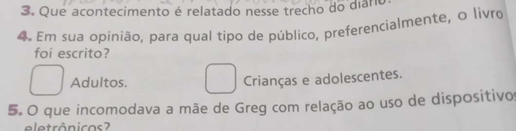 Que acontecimento é relatado nesse trecho do diaro
4. Em sua opinião, para qual tipo de público, preferencialmente, o livro
foi escrito?
Adultos.
Crianças e adolescentes.
5. O que incomodava a mãe de Greg com relação ao uso de dispositivo
eletrônicos ?