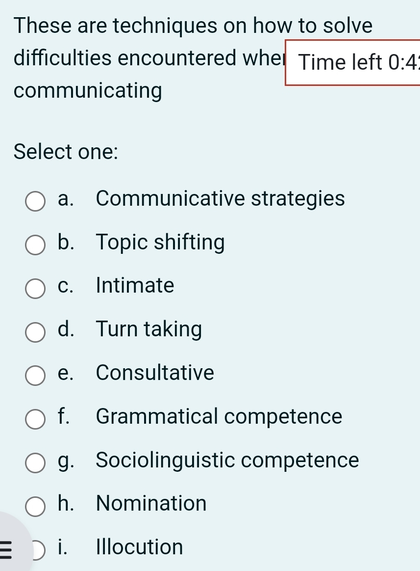 These are techniques on how to solve
difficulties encountered wher Time left 0:4
communicating
Select one:
a. Communicative strategies
b. Topic shifting
c. Intimate
d. Turn taking
e. Consultative
f. Grammatical competence
g. Sociolinguistic competence
h. Nomination
i. Illocution