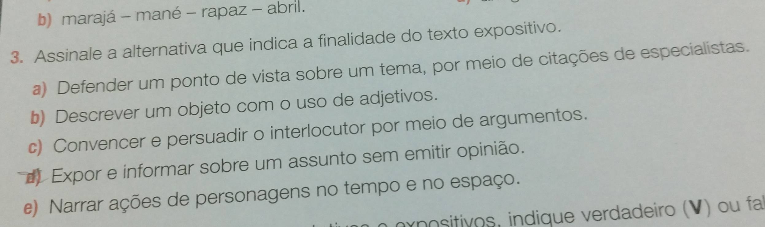 b) marajá - mané - rapaz - abril.
3. Assinale a alternativa que indica a finalidade do texto expositivo.
a) Defender um ponto de vista sobre um tema, por meio de citações de especialistas.
b) Descrever um objeto com o uso de adjetivos.
c) Convencer e persuadir o interlocutor por meio de argumentos.
Expor e informar sobre um assunto sem emitir opinião.
e) Narrar ações de personagens no tempo e no espaço.
rnositivos, indique verdadeiro (V) ou fa