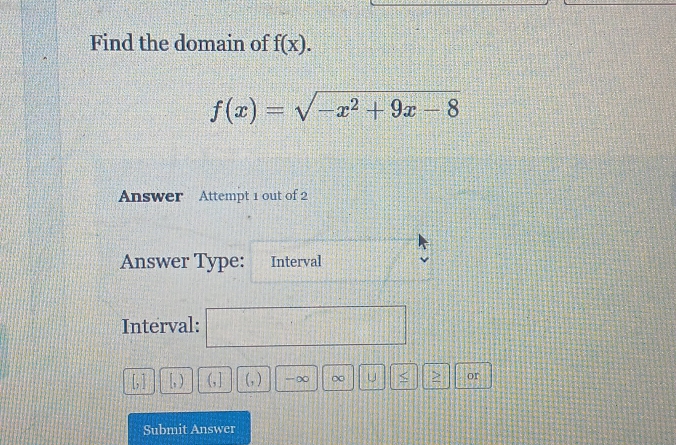 Find the domain of f(x).
f(x)=sqrt(-x^2+9x-8)
Answer Attempt 1 out of 2 
Answer Type: Interval 
Interval: 
[, ) G] (, ) -∞ ∞ u > or 
Submit Answer