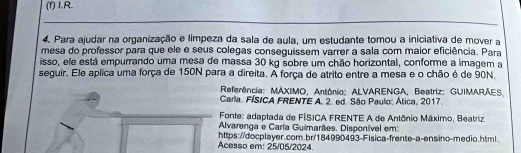 (f) I.R.
4. Para ajudar na organização e limpeza da sala de aula, um estudante tomou a iniciativa de mover a
mesa do professor para que ele e seus colegas conseguissem varrer a sala com maior eficiência. Para
isso, ele está empurrando uma mesa de massa 30 kg sobre um chão horizontal, conforme a imagem a
seguir. Ele aplica uma força de 150N para a direita. A força de atrito entre a mesa e o chão é de 90N.
Referência: MÁXIMO, Antônio; ALVARENGA, Beatriz; GUIMARÃES
Carla. FÍSICA FRENTE A. 2. ed. São Paulo: Ática, 2017.
Fonte: adaptada de FÍSICA FRENTE A de Antônio Máximo, Beatriz
Alvarenga e Carla Guimarães. Disponível em:
https://docplayer.com.br/184990493-Fisica-frente-a-ensino-medio.html.
Acesso em: 25/05/2024.