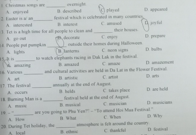 Christmas songs are _overnight
A. enjoyed B. described played D. appeared
2. Easter is a/ an_ festival which is celebrated in many countries
A.interested B. interest C. amused D. joyful
3. Tet is a high time for all people to clean and _their houses.
A. go out B decorate C. enjoy D. prepare
4. People put pumpkin _outside their homes during Halloween.
A. lights B lanterns C. neon signs D. bulbs
15. It is _to watch elephants racing in Dak Lak in the festival.
A amazing B. amazed C. amaze D. amazement
16. Various _and cultural activities are held in Da Lat in the Flower Festival.
A. art B. artistic C. artist D. arts
17. The festival _annually at the end of August.
A. occurs B helds C. takes place D. are held
18. Burning Man is a _festival held at the end of August.
A. music B. musical C musician D. musicians
19. - “_ are you going to Phu Yen?” - “To attend Hoi Mua Festival.”
A. How B. What C. When D. Why
20. During Tet holiday, the_ atmosphere is felt around the country.
A. local B. ethnic C. thankful D. festival