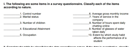 The following are some items in a survey questionnaire. Classify each of the items 
according to nature. 
_1. Control number _6. Average gross monthly income 
_2. Marital status _7. Years of service in the 
company 
_ 
_3. Number of children 8. Number of hours spent daily 
chatting online 
_4. Educational Attainment _9. Number of glasses of water 
taken daily 
_5. Occupation _10. Extent by which study habi 
student affects the performance of a