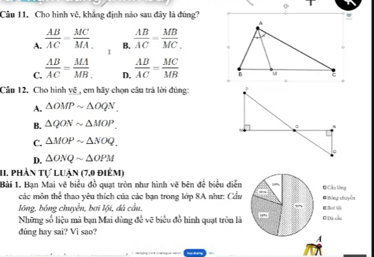 Cho hình vẽ, khắng định nào sau đây là đúng?
B.
A.  AB/AC = MC/MA .  AB/AC = MB/MC . 
I
C.  AB/AC = MA/MB .  AB/AC = MC/MB 
D.
Câu 12. Cho hình yẽ , em hãy chọn câu trả lời đúng:
A. △ OMPsim △ OQN.
B. △ QONsim △ MOP. 
。 N
C. △ MOPsim △ NOQ.
D. △ ONQsim △ OPM 。
11. phản tự luận (7,0 điểm)
Bài 1. Bạn Mai vẽ biểu đồ quạt tròn như hình vẽ bên để biểu diễn 14% # Cầu lông
các môn thể thao yêu thích của các bạn trong lớp 8A như: Cầu * Bóng chuyển
lồng, bóng chuyền, bơi lội, dá cầu. 1 Theri lải
Những số liệu mà bạn Mai dùng đề vẽ biểu đồ hình quạt tròn là O Đá cầu
đúng hay sai? Vì sao?
A