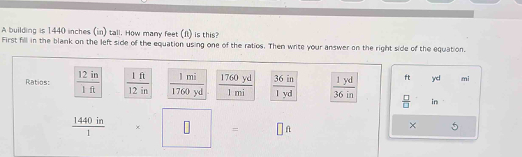 A building is 1440 inches (in) tall. How many feet (ft) is this? 
First fill in the blank on the left side of the equation using one of the ratios. Then write your answer on the right side of the equation. 
Ratios:  12in/1ft   1ft/12in   1mi/1760yd  1760 yd  36in/1yd   1yd/36in  ft yd mi
l mi
 □ /□   in
 1440in/1  × □ = □ ft
×