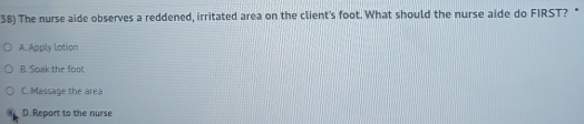 The nurse aide observes a reddened, irritated area on the client's foot. What should the nurse aide do FIRST? *
A. Apply lotion
B. Soak the foot
C. Massage the area
D. Report to the nurse