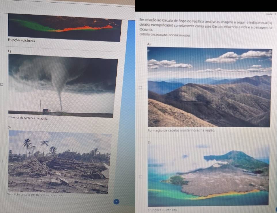 Nots 1 
Em relação ao Círculo de Fogo do Pacítico, analise as imagens a seguir e indique qual(is) 
dela(s) exemplifica(m) corretamente como esse Círculo influencia a vida e a paisagem na 
Oceania. 
CREDITO DAS IMAGENS GOOGLE IMAGENS 
Erupções vulcânicas. 
Erupções vu can cas