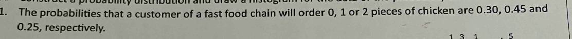 The probabilities that a customer of a fast food chain will order 0, 1 or 2 pieces of chicken are 0.30, 0.45 and
0.25, respectively. 2 5
