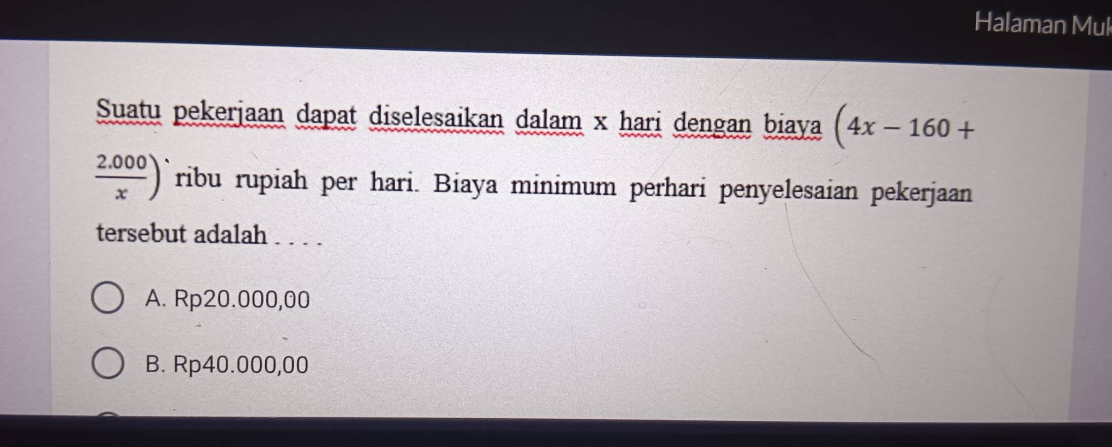 Halaman Mul
Suatu pekerjaan dapat diselesaikan dalam x hari dengan biaya (4x-160+
 (2.000)/x ) ribu rupiah per hari. Biaya minimum perhari penyelesaian pekerjaan
tersebut adalah . . . .
A. Rp20.000,00
B. Rp40.000,00