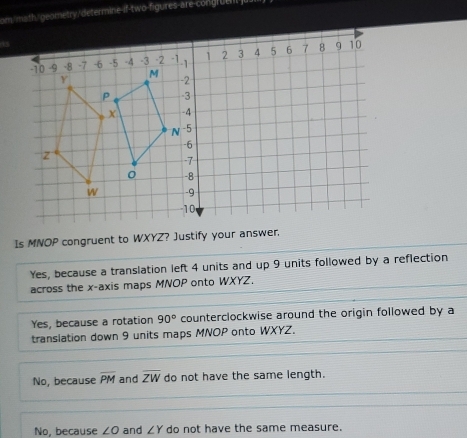 om/math/geometry/determine-if-two-figures-are-congruen ju
95
Is MNOP congruent to WXYZ? Justify your answer,
Yes, because a translation left 4 units and up 9 units followed by a reflection
across the x-axis maps MNOP onto WXYZ.
Yes, because a rotation 90° counterclockwise around the origin followed by a
translation down 9 units maps MNOP onto WXYZ.
No, because overline PM and overline ZW do not have the same length.
No, because ∠ O and ∠ Y do not have the same measure.