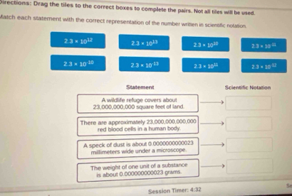 Directions: Drag the tiles to the correct boxes to complete the pairs. Not all tiles will be used.
Match each statement with the correct representation of the number written in scientific notation.
2.3* 10^(12) 2.3* 10^(13) 2.3* 10^(20) 2.3* 10^(11)
2.3* 10^(10) 2.3* 10^(-13) 2.3* 10^(13) 2.3* 10^(17)
Statement Scientific Notation
A wildlife refuge covers about
23,000,000,000 square feet of land.
There are approximately 23,000,000,000,000
red blood cells in a human body.
A speck of dust is about 0.0000000000023
millimeters wide under a microscope.
The weight of one unit of a substance
is about 0.000000000023 grams.
Session Timer: 4:32 Se