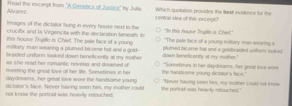 Read the excerpt from ''A Genetics of Justice'' by Julia Which quotation provides the best evidence for the
Alvarez central idea of this excerpt?
limages of the dictator hung in every house next to the "In this house Trujillo is Chief."
crucifix and la Virgencita with the declaration beneath: n "The pale face of a young military man wearing a
this house Trujillo is Chief. The pale face of a young plumed bicome hat and a goldbraided uniform looked
military man wearing a plumed bicore hat and a gold--
braided uniform looked down beneficently at my mother down beneficently at my mother."
as she read her romantic novelas and dreamed of "Sometimes in her daydreams, her great love wore
meeting the great love of her life. Sometimes in her the handsome young dictator's face."
daydreams, her great love wore the handsome young "Never having seen him, my mother could not know
dictator's face. Never having seen him, my mother could the portrait was heavily retouched."
not know the portrait was heavily retouched.