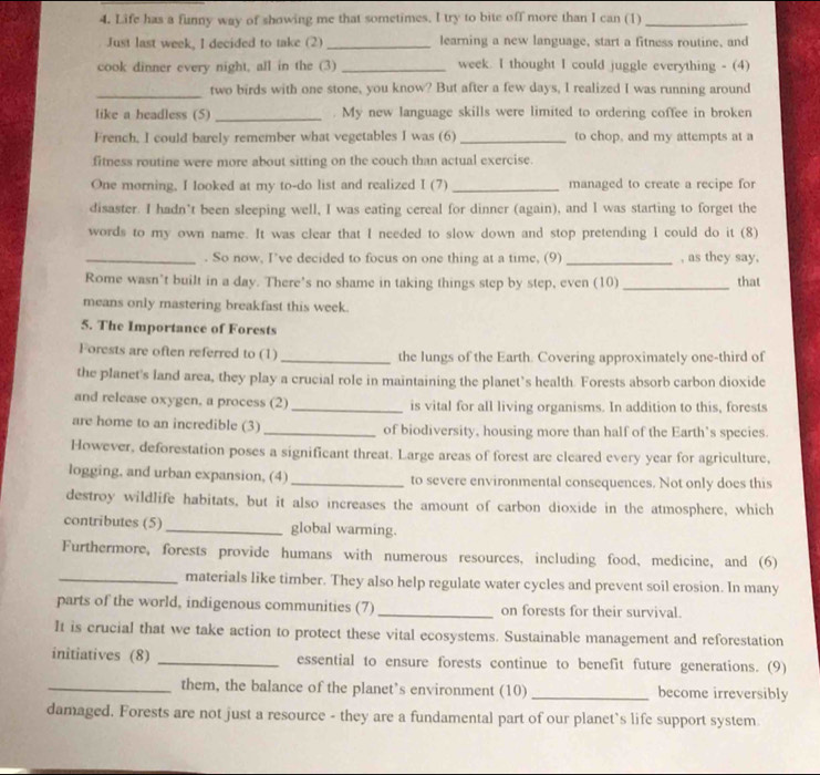 Life has a funny way of showing me that sometimes. I try to bite off more than I can (1)_
Just last week, I decided to take (2) _learning a new language, start a fitness routine, and
cook dinner every night, all in the (3) _week. I thought I could juggle everything - (4)
_
two birds with one stone, you know? But after a few days, I realized I was running around
like a headless (5) _My new language skills were limited to ordering coffee in broken
French, I could barely remember what vegetables I was (6)_ to chop, and my attempts at a
fitness routine were more about sitting on the couch than actual exercise.
One morning, I looked at my to-do list and realized I (7) _managed to create a recipe for
disaster. I hadn’t been sleeping well, I was eating cereal for dinner (again), and I was starting to forget the
words to my own name. It was clear that I needed to slow down and stop pretending I could do it (8)
_. So now, I’ve decided to focus on one thing at a time, (9) _, as they say,
Rome wasn’t built in a day. There's no shame in taking things step by step, even (10) _that
means only mastering breakfast this week.
5. The Importance of Forests
Forests are often referred to (1) _the lungs of the Earth. Covering approximately one-third of
the planet's land area, they play a crucial role in maintaining the planet’s health. Forests absorb carbon dioxide
and release oxygen, a process (2) _is vital for all living organisms. In addition to this, forests
are home to an incredible (3)_ of biodiversity, housing more than half of the Earth’s species.
However, deforestation poses a significant threat. Large areas of forest are cleared every year for agriculture,
logging, and urban expansion, (4)_ to severe environmental consequences. Not only does this
destroy wildlife habitats, but it also increases the amount of carbon dioxide in the atmosphere, which
contributes (5)_ global warming.
Furthermore, forests provide humans with numerous resources, including food, medicine, and (6)
_materials like timber. They also help regulate water cycles and prevent soil erosion. In many
parts of the world, indigenous communities (7) _on forests for their survival.
It is crucial that we take action to protect these vital ecosystems. Sustainable management and reforestation
initiatives (8) _essential to ensure forests continue to benefit future generations. (9)
_them, the balance of the planet’s environment (10) _become irreversibly
damaged. Forests are not just a resource - they are a fundamental part of our planet’s life support system